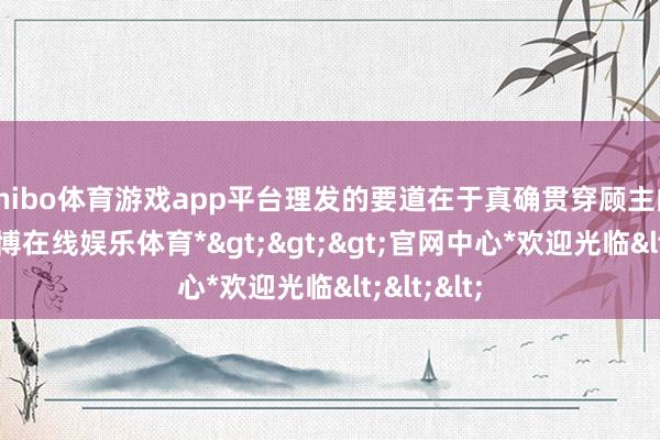 shibo体育游戏app平台理发的要道在于真确贯穿顾主的需求-*世博在线娱乐体育*>>>官网中心*欢迎光临<<<