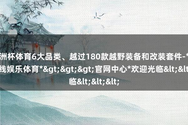 欧洲杯体育6大品类、越过180款越野装备和改装套件-*世博在线娱乐体育*>>>官网中心*欢迎光临<<<
