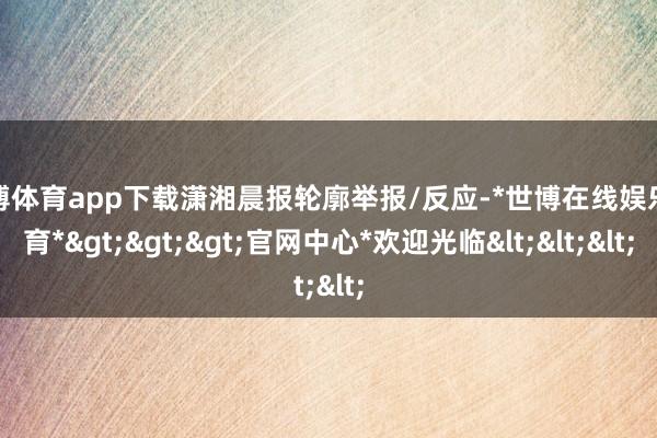 世博体育app下载潇湘晨报轮廓举报/反应-*世博在线娱乐体育*>>>官网中心*欢迎光临<<<