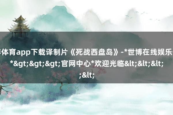 世博体育app下载译制片《死战西盘岛》-*世博在线娱乐体育*>>>官网中心*欢迎光临<<<