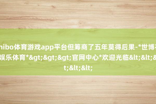 shibo体育游戏app平台但筹商了五年莫得后果-*世博在线娱乐体育*>>>官网中心*欢迎光临<<<