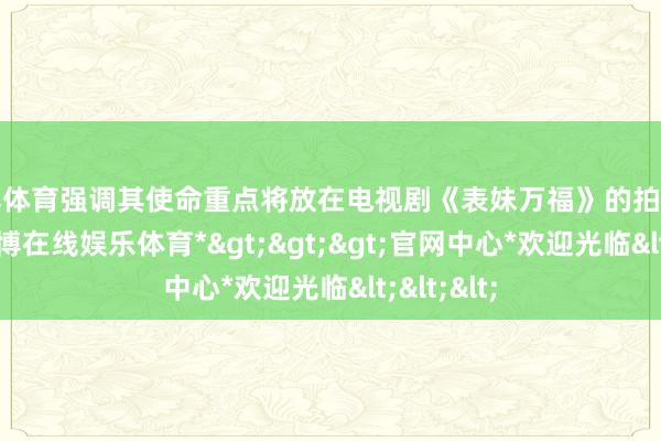 世博体育强调其使命重点将放在电视剧《表妹万福》的拍摄准备上-*世博在线娱乐体育*>>>官网中心*欢迎光临<<<