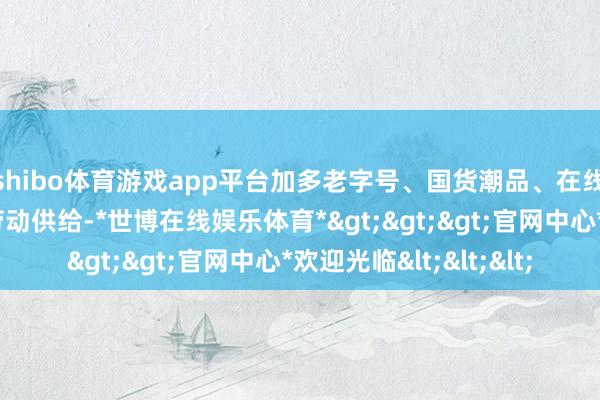 shibo体育游戏app平台加多老字号、国货潮品、在线旅游等优质商品和劳动供给-*世博在线娱乐体育*>>>官网中心*欢迎光临<<<