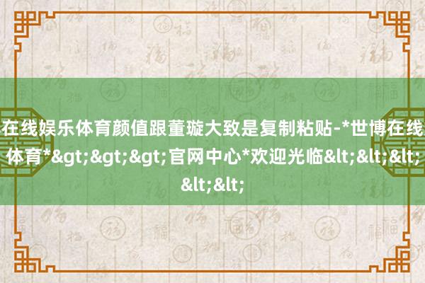 世博在线娱乐体育颜值跟董璇大致是复制粘贴-*世博在线娱乐体育*>>>官网中心*欢迎光临<<<