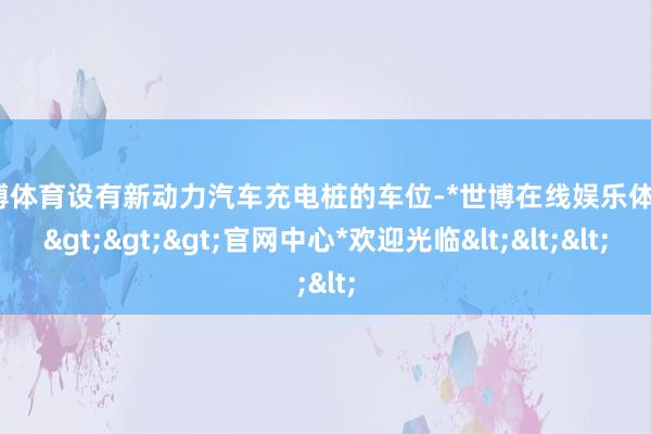 世博体育设有新动力汽车充电桩的车位-*世博在线娱乐体育*>>>官网中心*欢迎光临<<<