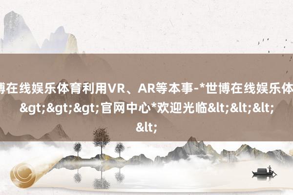 世博在线娱乐体育利用VR、AR等本事-*世博在线娱乐体育*>>>官网中心*欢迎光临<<<