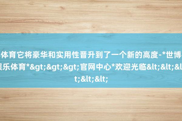 世博体育它将豪华和实用性晋升到了一个新的高度-*世博在线娱乐体育*>>>官网中心*欢迎光临<<<