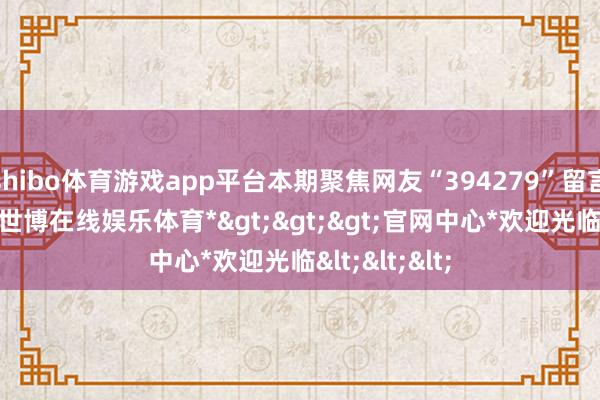 shibo体育游戏app平台本期聚焦网友“394279”留言:7月8日-*世博在线娱乐体育*>>>官网中心*欢迎光临<<<