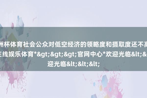 欧洲杯体育社会公众对低空经济的领略度和摄取度还不高-*世博在线娱乐体育*>>>官网中心*欢迎光临<<<