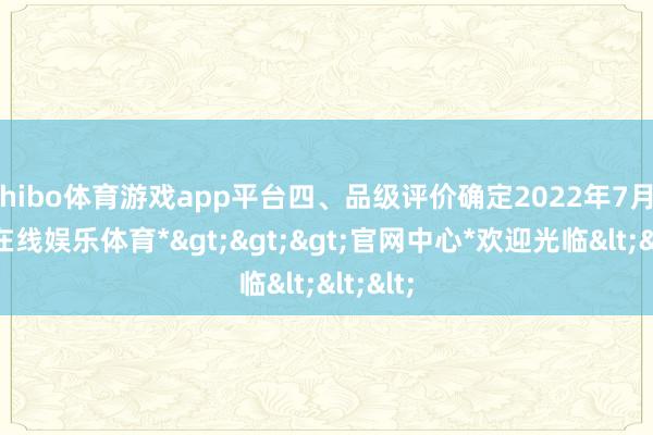 shibo体育游戏app平台四、品级评价确定2022年7月-*世博在线娱乐体育*>>>官网中心*欢迎光临<<<