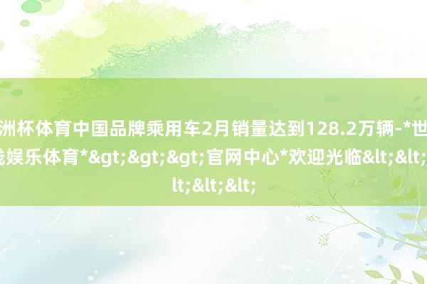 欧洲杯体育中国品牌乘用车2月销量达到128.2万辆-*世博在线娱乐体育*>>>官网中心*欢迎光临<<<