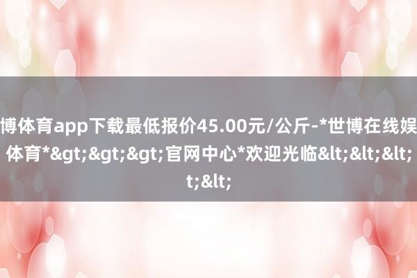 世博体育app下载最低报价45.00元/公斤-*世博在线娱乐体育*>>>官网中心*欢迎光临<<<