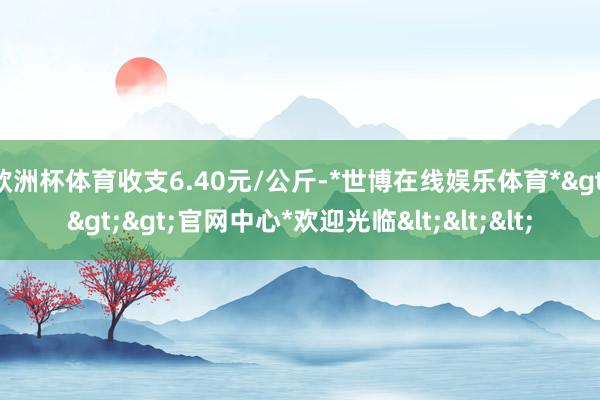 欧洲杯体育收支6.40元/公斤-*世博在线娱乐体育*>>>官网中心*欢迎光临<<<