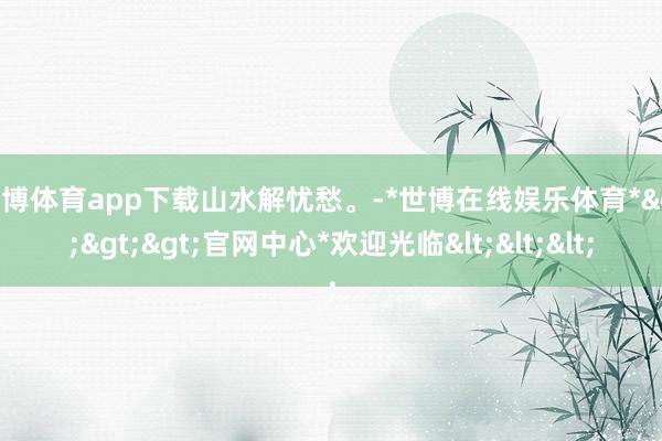 世博体育app下载山水解忧愁。-*世博在线娱乐体育*>>>官网中心*欢迎光临<<<