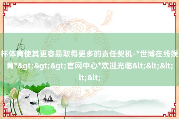 欧洲杯体育使其更容易取得更多的责任契机-*世博在线娱乐体育*>>>官网中心*欢迎光临<<<