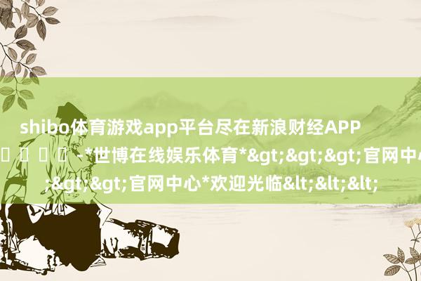 shibo体育游戏app平台尽在新浪财经APP -*世博在线娱乐体育*>>>官网中心*欢迎光临<<<