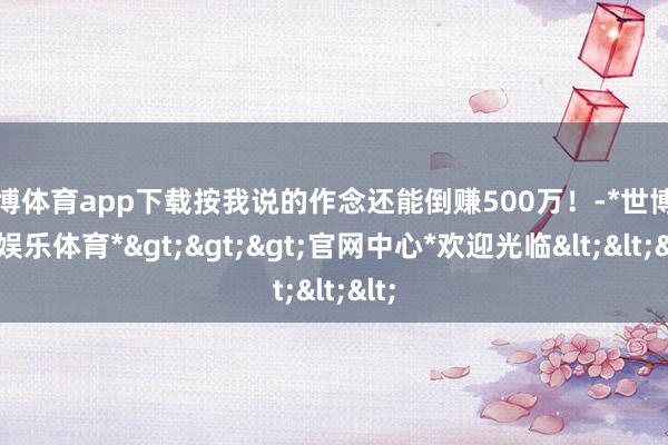 世博体育app下载按我说的作念还能倒赚500万！-*世博在线娱乐体育*>>>官网中心*欢迎光临<<<