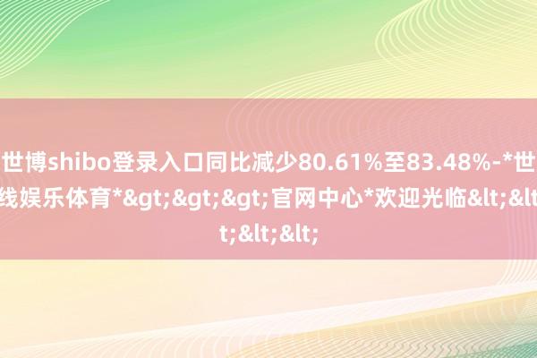 世博shibo登录入口同比减少80.61%至83.48%-*世博在线娱乐体育*>>>官网中心*欢迎光临<<<