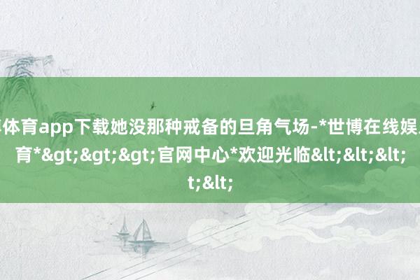 世博体育app下载她没那种戒备的旦角气场-*世博在线娱乐体育*>>>官网中心*欢迎光临<<<
