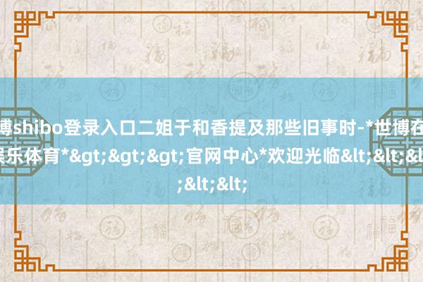 世博shibo登录入口二姐于和香提及那些旧事时-*世博在线娱乐体育*>>>官网中心*欢迎光临<<<