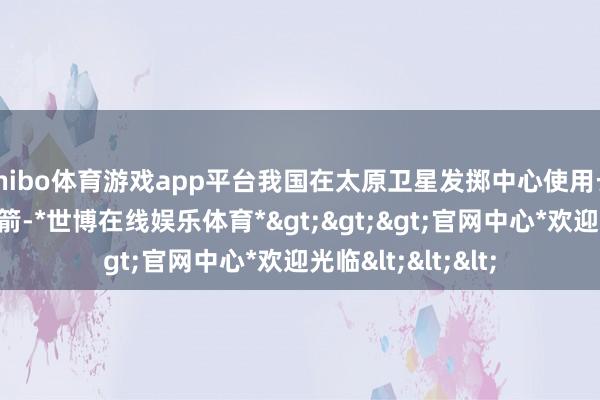 shibo体育游戏app平台我国在太原卫星发掷中心使用长征六号改运送火箭-*世博在线娱乐体育*>>>官网中心*欢迎光临<<<