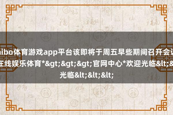 shibo体育游戏app平台该即将于周五早些期间召开会议-*世博在线娱乐体育*>>>官网中心*欢迎光临<<<