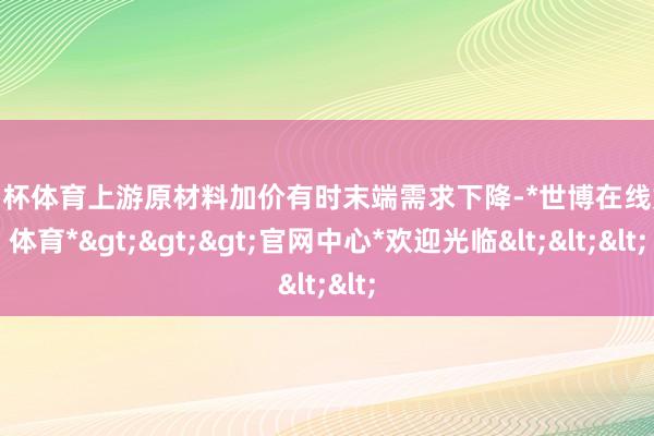 欧洲杯体育上游原材料加价有时末端需求下降-*世博在线娱乐体育*>>>官网中心*欢迎光临<<<