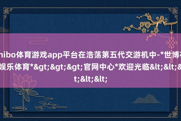 shibo体育游戏app平台在浩荡第五代交游机中-*世博在线娱乐体育*>>>官网中心*欢迎光临<<<