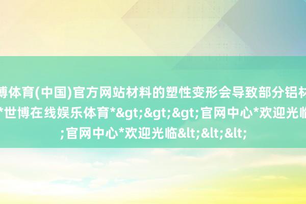 世博体育(中国)官方网站材料的塑性变形会导致部分铝材零碎酿成铝屑-*世博在线娱乐体育*>>>官网中心*欢迎光临<<<