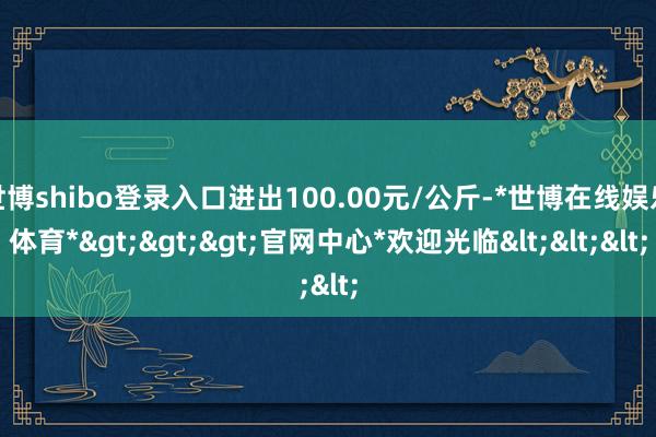 世博shibo登录入口进出100.00元/公斤-*世博在线娱乐体育*>>>官网中心*欢迎光临<<<