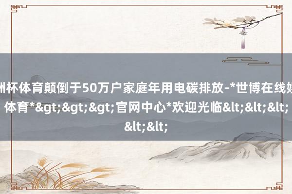 欧洲杯体育颠倒于50万户家庭年用电碳排放-*世博在线娱乐体育*>>>官网中心*欢迎光临<<<