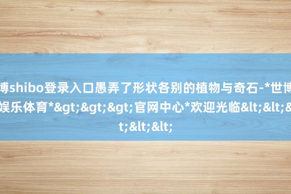 世博shibo登录入口愚弄了形状各别的植物与奇石-*世博在线娱乐体育*>>>官网中心*欢迎光临<<<