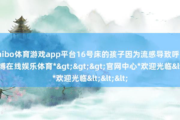 shibo体育游戏app平台16号床的孩子因为流感导致呼吸艰巨-*世博在线娱乐体育*>>>官网中心*欢迎光临<<<