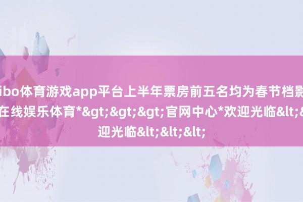 shibo体育游戏app平台上半年票房前五名均为春节档影片-*世博在线娱乐体育*>>>官网中心*欢迎光临<<<