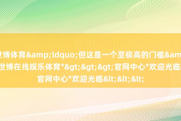 世博体育“但这是一个至极高的门槛”-*世博在线娱乐体育*>>>官网中心*欢迎光临<<<
