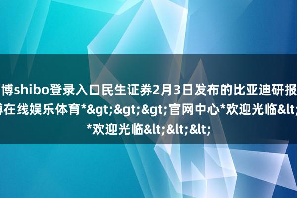 世博shibo登录入口民生证券2月3日发布的比亚迪研报走漏-*世博在线娱乐体育*>>>官网中心*欢迎光临<<<