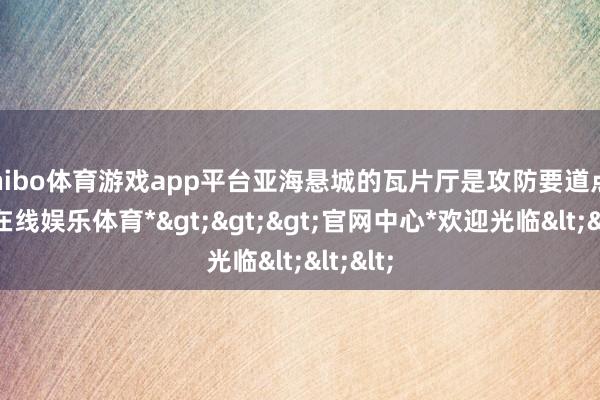 shibo体育游戏app平台亚海悬城的瓦片厅是攻防要道点-*世博在线娱乐体育*>>>官网中心*欢迎光临<<<