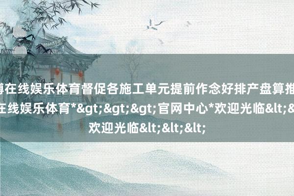 世博在线娱乐体育督促各施工单元提前作念好排产盘算推算-*世博在线娱乐体育*>>>官网中心*欢迎光临<<<