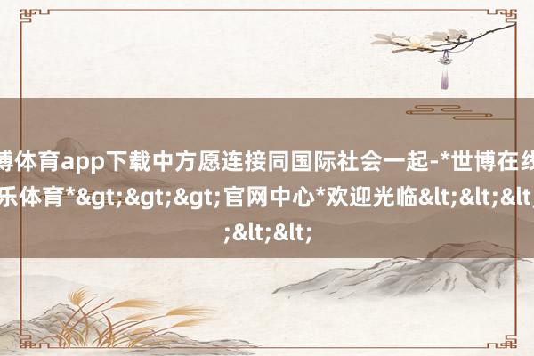 世博体育app下载中方愿连接同国际社会一起-*世博在线娱乐体育*>>>官网中心*欢迎光临<<<