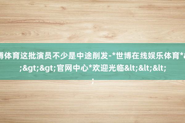世博体育这批演员不少是中途削发-*世博在线娱乐体育*>>>官网中心*欢迎光临<<<