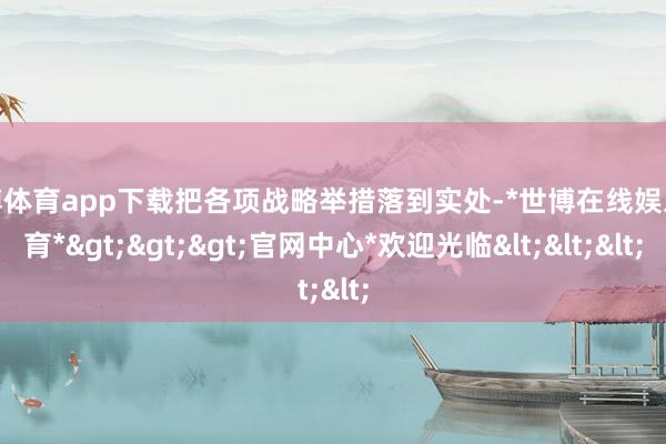世博体育app下载把各项战略举措落到实处-*世博在线娱乐体育*>>>官网中心*欢迎光临<<<