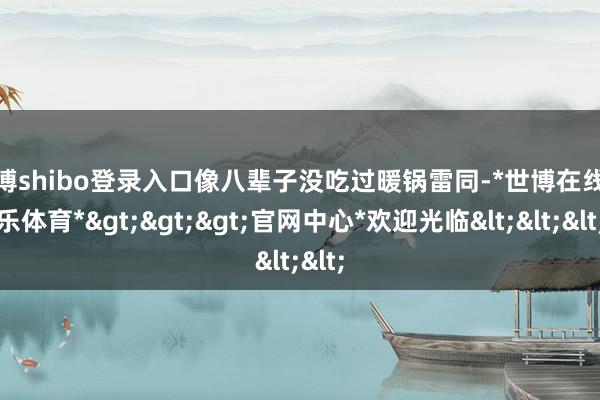 世博shibo登录入口像八辈子没吃过暖锅雷同-*世博在线娱乐体育*>>>官网中心*欢迎光临<<<