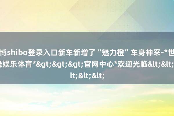 世博shibo登录入口新车新增了“魅力橙”车身神采-*世博在线娱乐体育*>>>官网中心*欢迎光临<<<