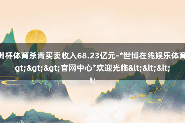 欧洲杯体育杀青买卖收入68.23亿元-*世博在线娱乐体育*>>>官网中心*欢迎光临<<<