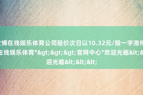 世博在线娱乐体育公司股价次日以10.32元/股一字涨停-*世博在线娱乐体育*>>>官网中心*欢迎光临<<<