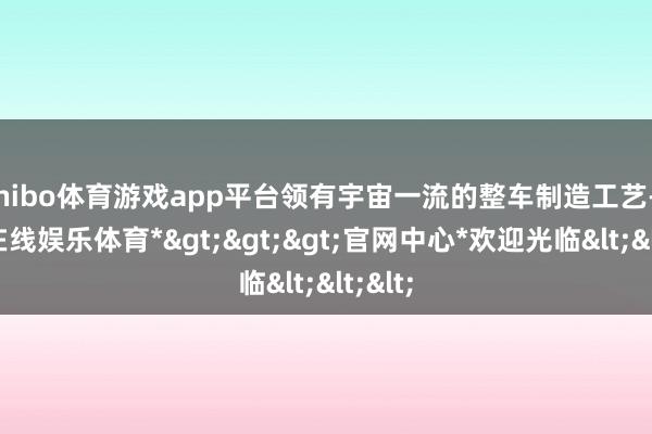 shibo体育游戏app平台领有宇宙一流的整车制造工艺-*世博在线娱乐体育*>>>官网中心*欢迎光临<<<