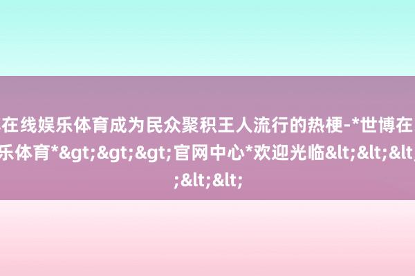 世博在线娱乐体育成为民众聚积王人流行的热梗-*世博在线娱乐体育*>>>官网中心*欢迎光临<<<