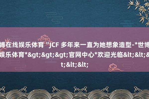世博在线娱乐体育“JCF 多年来一直为她想象造型-*世博在线娱乐体育*>>>官网中心*欢迎光临<<<