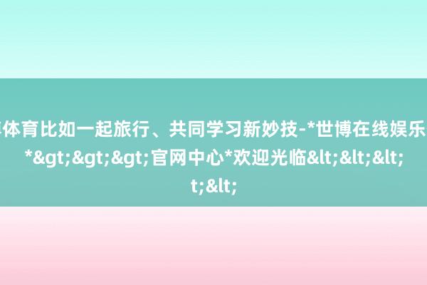 世博体育比如一起旅行、共同学习新妙技-*世博在线娱乐体育*>>>官网中心*欢迎光临<<<