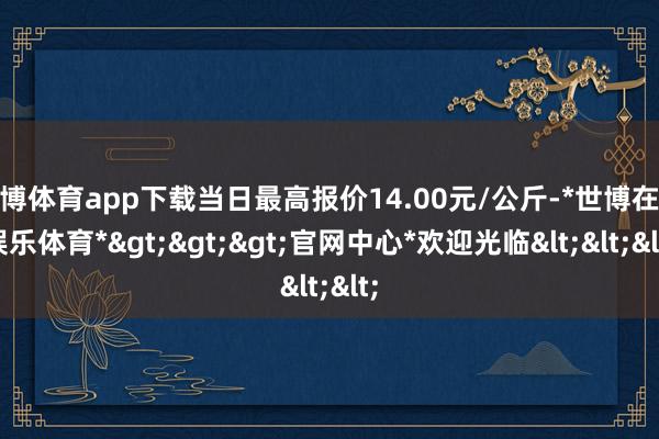 世博体育app下载当日最高报价14.00元/公斤-*世博在线娱乐体育*>>>官网中心*欢迎光临<<<